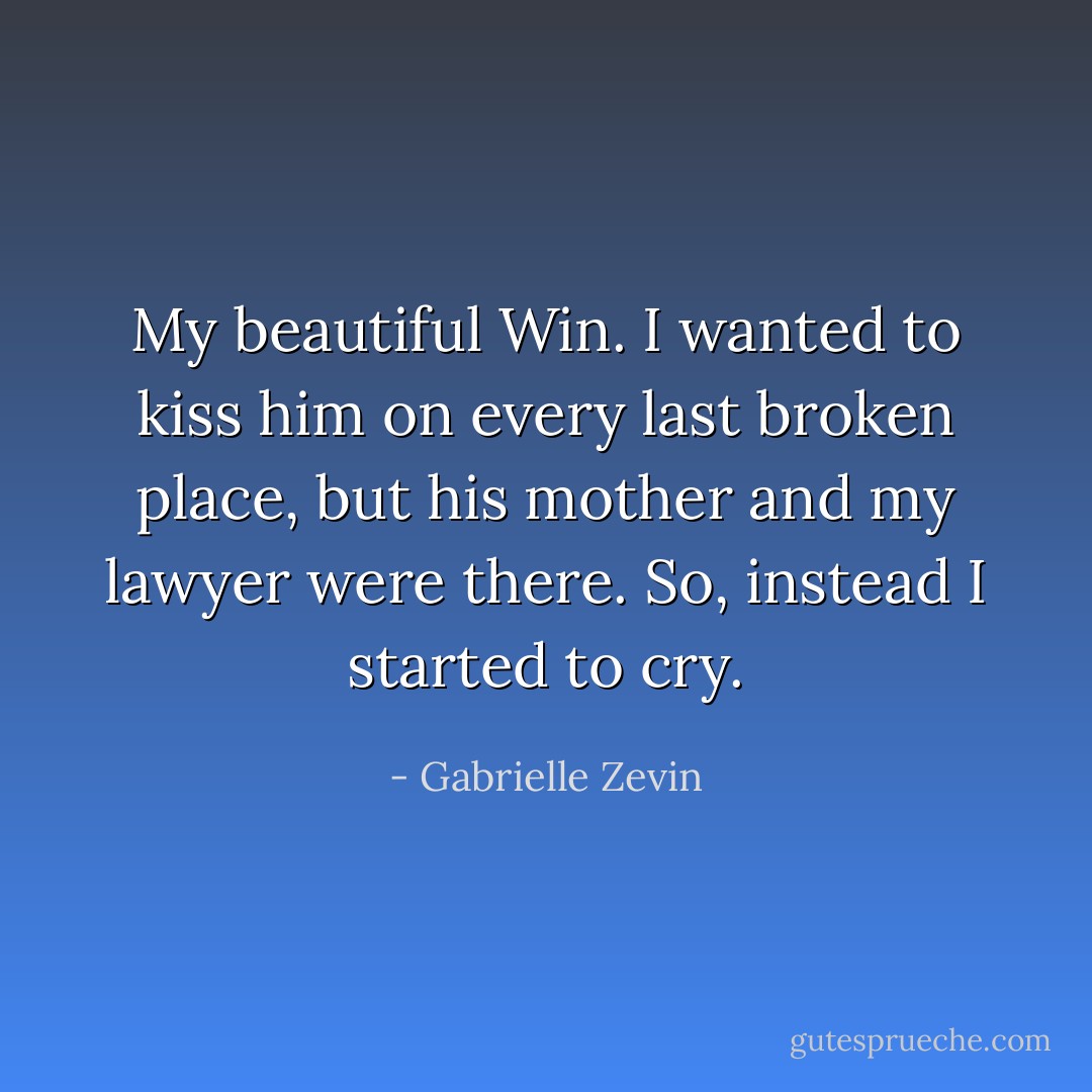 My beautiful Win. I wanted to kiss him on every last broken place, but his mother and my lawyer were there. So, instead I started to cry. - Gabrielle Zevin