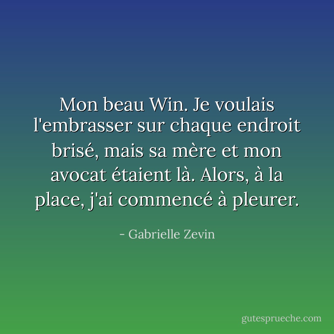 Mon beau Win. Je voulais l'embrasser sur chaque endroit brisé, mais sa mère et mon avocat étaient là. Alors, à la place, j'ai commencé à pleurer. - Gabrielle Zevin