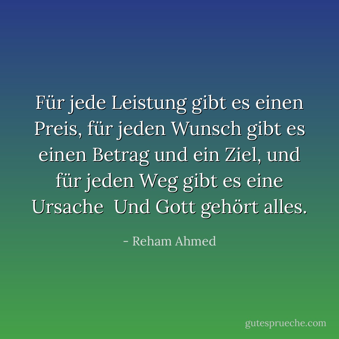Für jede Leistung gibt es einen Preis, für jeden Wunsch gibt es einen Betrag und ein Ziel, und für jeden Weg gibt es eine Ursache<br /><br />Und Gott gehört alles. - Reham Ahmed<