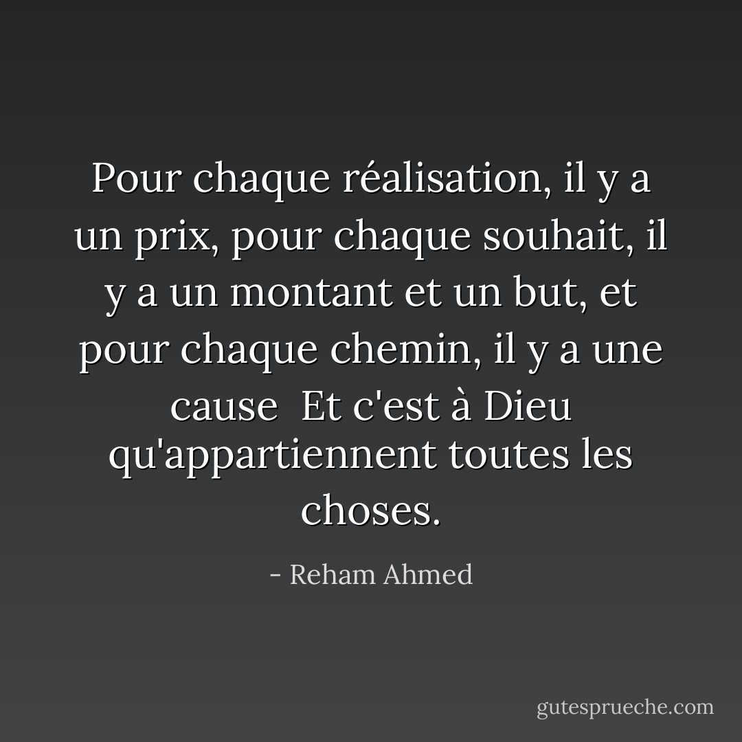 Pour chaque réalisation, il y a un prix, pour chaque souhait, il y a un montant et un but, et pour chaque chemin, il y a une cause<br /><br />Et c'est à Dieu qu'appartiennent toutes les choses. - Reham Ahmed