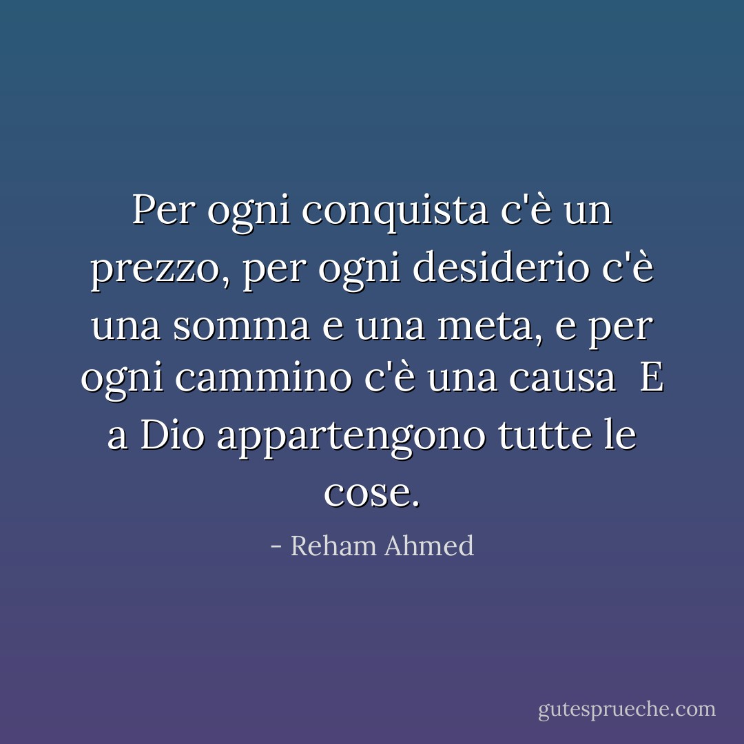 Per ogni conquista c'è un prezzo, per ogni desiderio c'è una somma e una meta, e per ogni cammino c'è una causa<br /><br />E a Dio appartengono tutte le cose. - Reham Ahmed