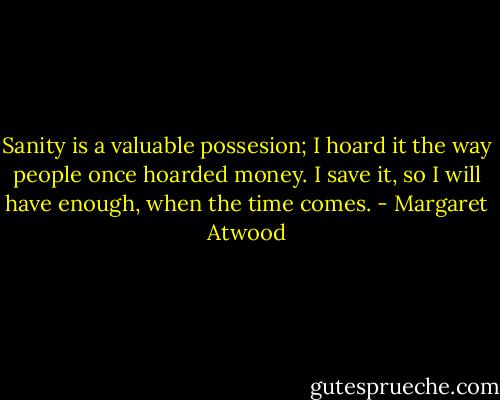 Sanity is a valuable possesion; I hoard it the way people once hoarded money. I save it, so I will have enough, when the time comes. - Margaret Atwood