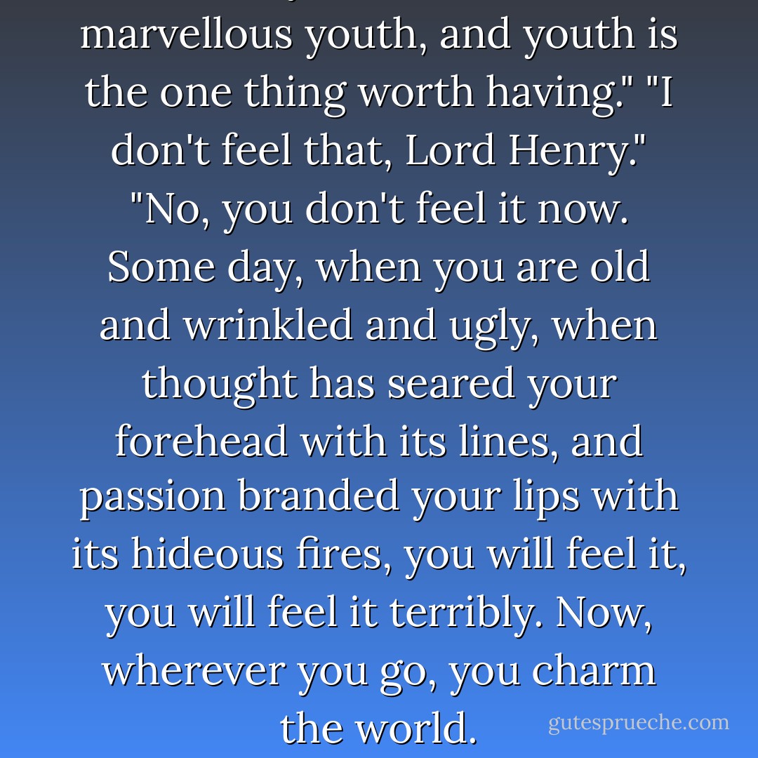 Because you have the most marvellous youth, and youth is the one thing worth having." "I don't feel that, Lord Henry." "No, you don't feel it now. Some day, when you are old and wrinkled and ugly, when thought has seared your forehead with its lines, and passion branded your lips with its hideous fires, you will feel it, you will feel it terribly. Now, wherever you go, you charm the world. - Oscar Wilde