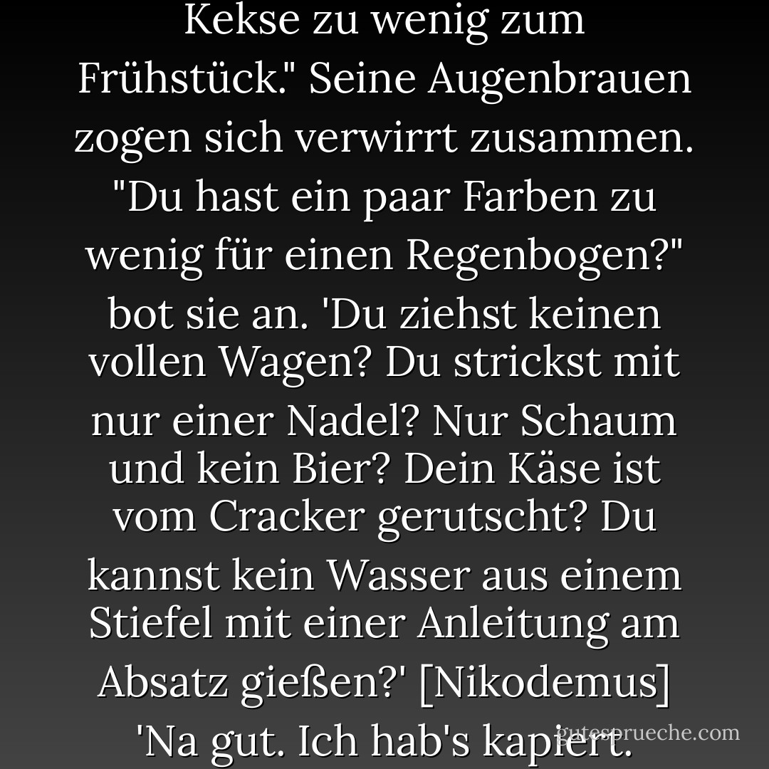 [Du hast wirklich ein paar Kekse zu wenig zum Frühstück."<br />Seine Augenbrauen zogen sich verwirrt zusammen.<br />"Du hast ein paar Farben zu wenig für einen Regenbogen?" bot sie an. 'Du ziehst keinen vollen Wagen? Du strickst mit nur einer Nadel? Nur Schaum und kein Bier? Dein Käse ist vom Cracker gerutscht? Du kannst kein Wasser aus einem Stiefel mit einer Anleitung am Absatz gießen?'<br />[Nikodemus] 'Na gut. Ich hab's kapiert. - Blake Charlton<