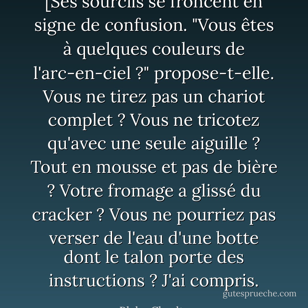 [Ses sourcils se froncent en signe de confusion.<br />"Vous êtes à quelques couleurs de l'arc-en-ciel ?" propose-t-elle. Vous ne tirez pas un chariot complet ? Vous ne tricotez qu'avec une seule aiguille ? Tout en mousse et pas de bière ? Votre fromage a glissé du cracker ? Vous ne pourriez pas verser de l'eau d'une botte dont le talon porte des instructions ? J'ai compris. - Blake Charlton
