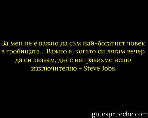 За мен не е важно да съм най-богатият човек в гробищата... Важно е, когато си лягам вечер да си казвам, днес направихме нещо изключително - Steve Jobs