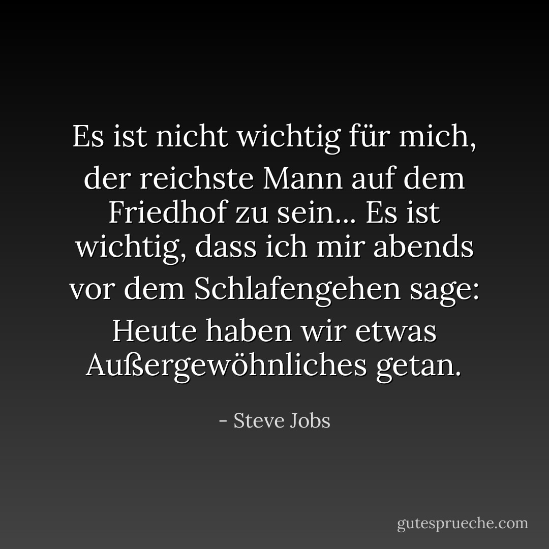 Es ist nicht wichtig für mich, der reichste Mann auf dem Friedhof zu sein... Es ist wichtig, dass ich mir abends vor dem Schlafengehen sage: Heute haben wir etwas Außergewöhnliches getan. - Steve Jobs<