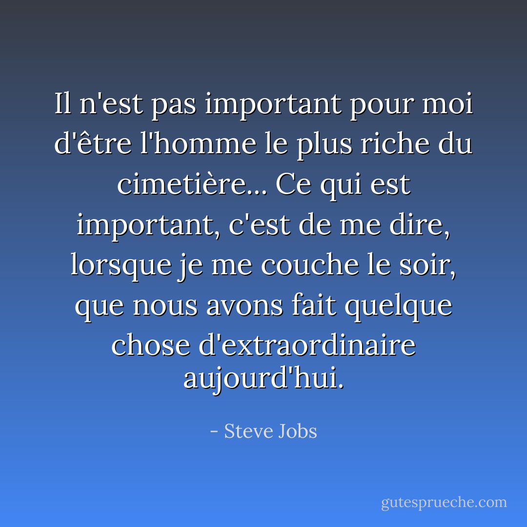 Il n'est pas important pour moi d'être l'homme le plus riche du cimetière... Ce qui est important, c'est de me dire, lorsque je me couche le soir, que nous avons fait quelque chose d'extraordinaire aujourd'hui. - Steve Jobs