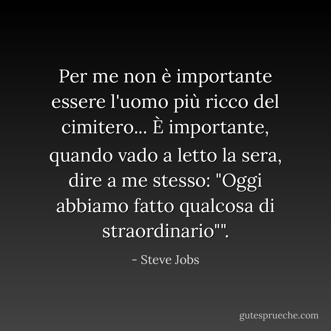Per me non è importante essere l'uomo più ricco del cimitero... È importante, quando vado a letto la sera, dire a me stesso: "Oggi abbiamo fatto qualcosa di straordinario"". - Steve Jobs