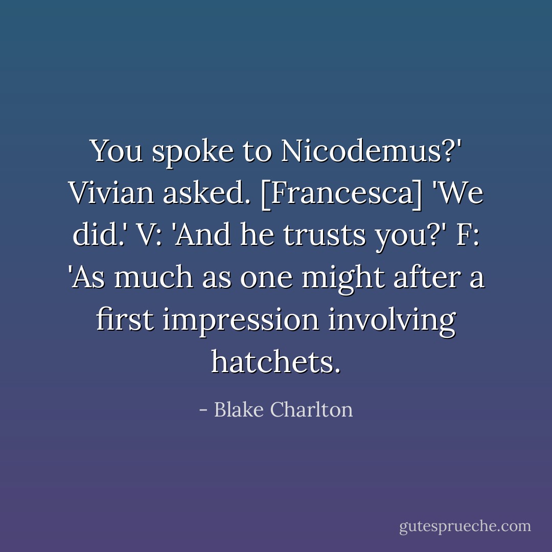 You spoke to Nicodemus?' Vivian asked.<br />[Francesca] 'We did.'<br />V: 'And he trusts you?'<br />F: 'As much as one might after a first impression involving hatchets. - Blake Charlton