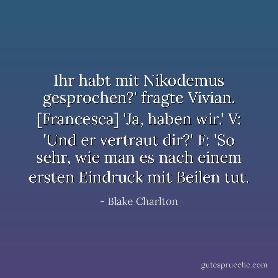 Ihr habt mit Nikodemus gesprochen?' fragte Vivian.<br />[Francesca] 'Ja, haben wir.'<br />V: 'Und er vertraut dir?'<br />F: 'So sehr, wie man es nach einem ersten Eindruck mit Beilen tut. - Blake Charlton<