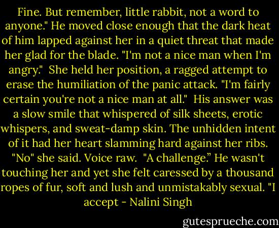 Fine. But remember, little rabbit, not a word to anyone." He moved close enough that the dark heat of him lapped against her in a quiet threat that made her glad for the blade. "I'm not a nice man when I'm angry."<br /> She held her position, a ragged attempt to erase the humiliation of the panic attack. "I'm fairly certain you're not a nice man at all."<br /> His answer was a slow smile that whispered of silk sheets, erotic whispers, and sweat-damp skin. The unhidden intent of it had her heart slamming hard against her ribs. "No" she said. Voice raw.<br /> "A challenge.” He wasn't touching her and yet she felt caressed by a thousand ropes of fur, soft and lush and unmistakably sexual. "I accept - Nalini Singh