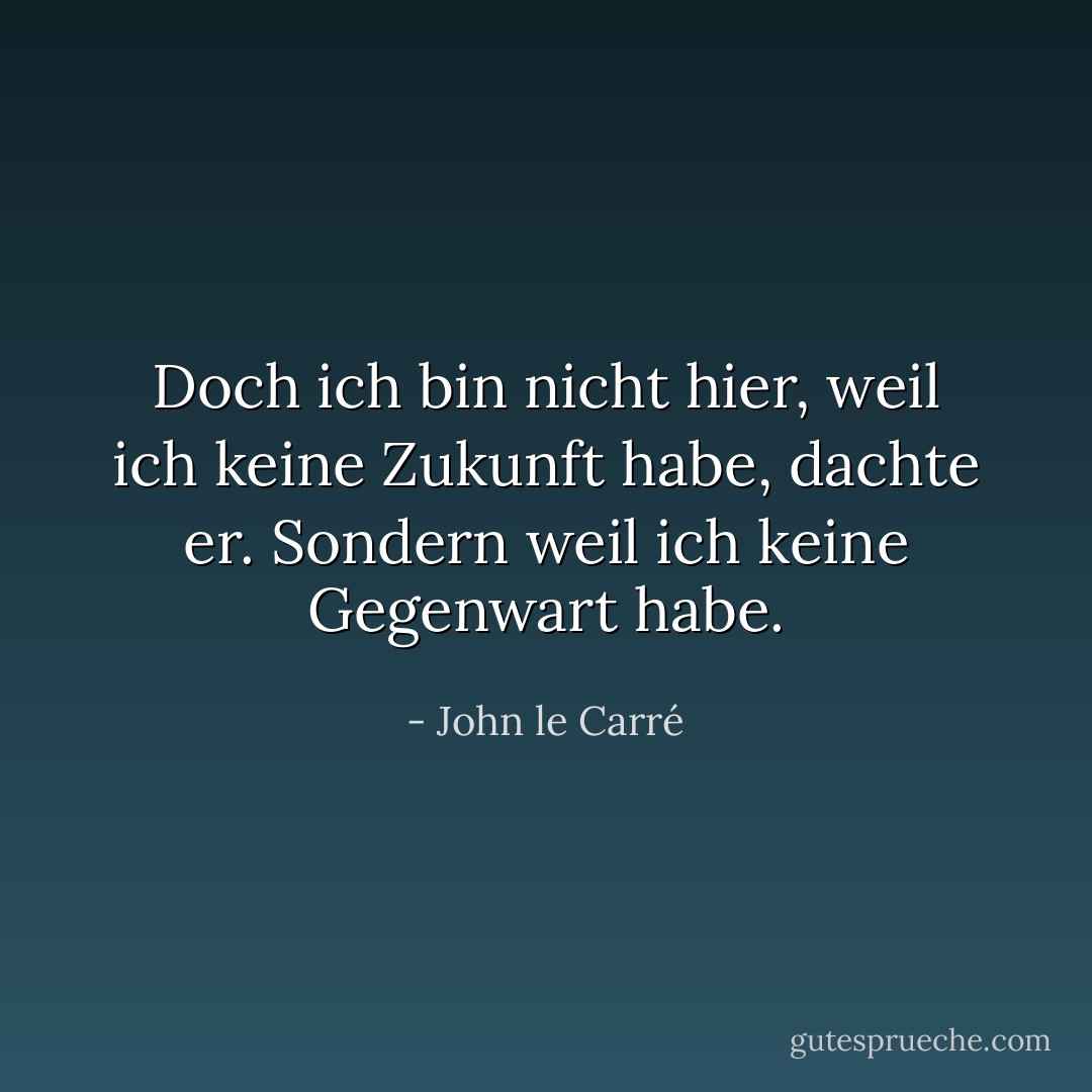 Doch ich bin nicht hier, weil ich keine Zukunft habe, dachte er. Sondern weil ich keine Gegenwart habe. - John le Carré<