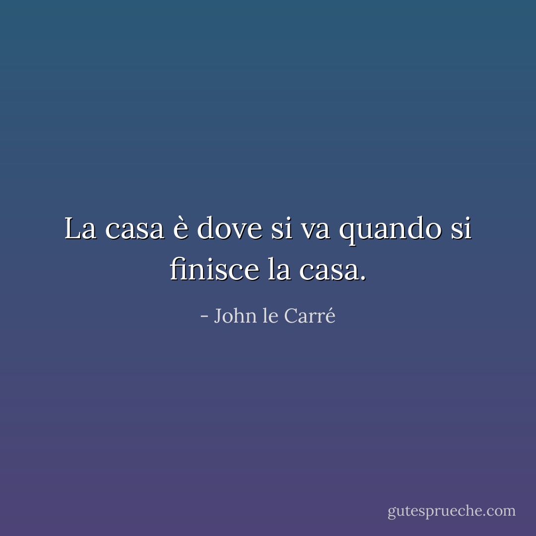 La casa è dove si va quando si finisce la casa. - John le Carré