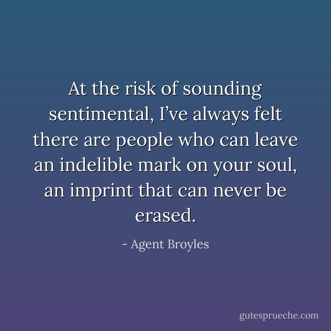 At the risk of sounding sentimental, I’ve always felt there are people who can leave an indelible mark on your soul, an imprint that can never be erased. - Agent Broyles