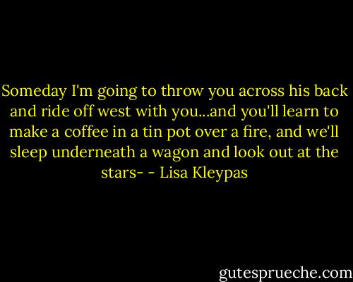 Someday I'm going to throw you across his back and ride off west with you...and you'll learn to make a coffee in a tin pot over a fire, and we'll sleep underneath a wagon and look out at the stars- - Lisa Kleypas