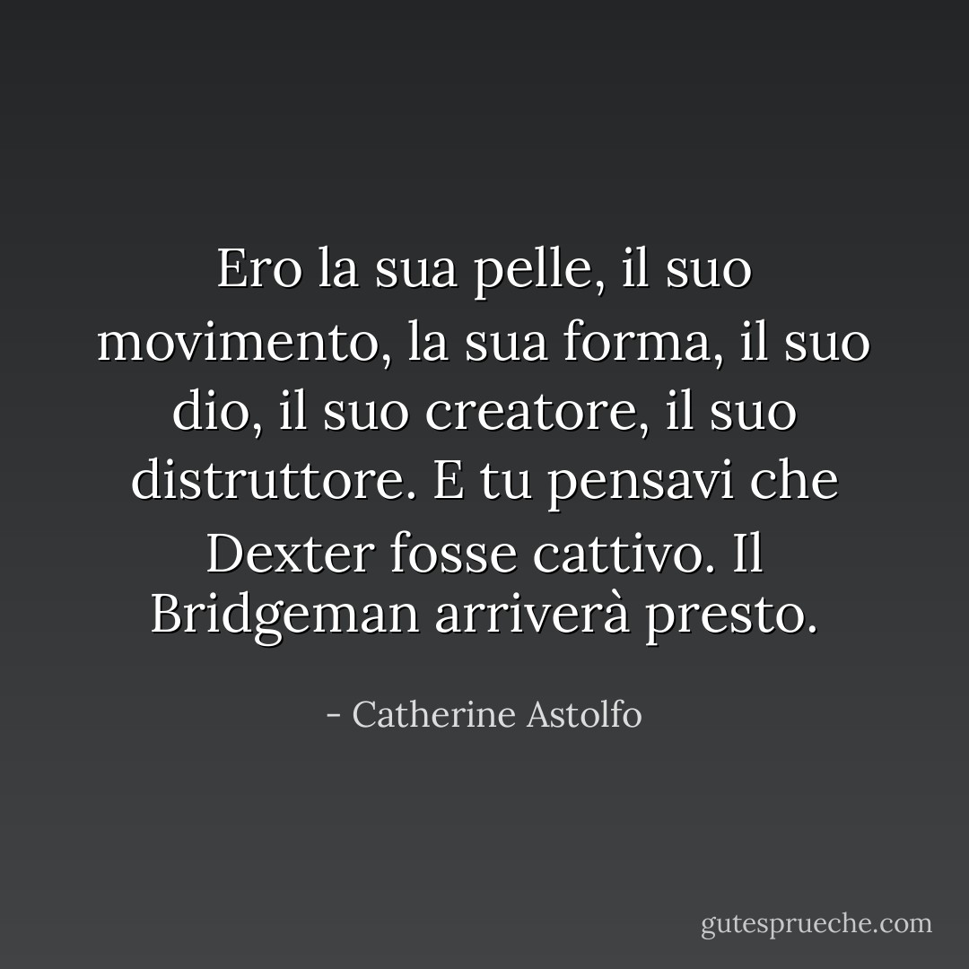 Ero la sua pelle, il suo movimento, la sua forma, il suo dio, il suo creatore, il suo distruttore. E tu pensavi che Dexter fosse cattivo. Il Bridgeman arriverà presto. - Catherine Astolfo