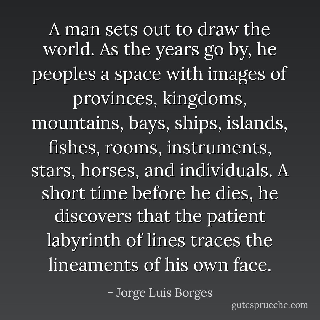 A man sets out to draw the world. As the years go by, he peoples a space with images of provinces, kingdoms, mountains, bays, ships, islands, fishes, rooms, instruments, stars, horses, and individuals. A short time before he dies, he discovers that the patient labyrinth of lines traces the lineaments of his own face. - Jorge Luis Borges
