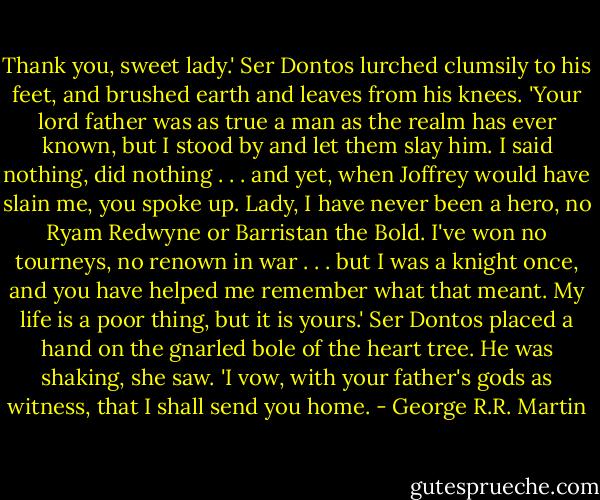 Thank you, sweet lady.' Ser Dontos lurched clumsily to his feet, and brushed earth and leaves from his knees. 'Your lord father was as true a man as the realm has ever known, but I stood by and let them slay him. I said nothing, did nothing . . . and yet, when Joffrey would have slain me, you spoke up. Lady, I have never been a hero, no Ryam Redwyne or Barristan the Bold. I've won no tourneys, no renown in war . . . but I was a knight once, and you have helped me remember what that meant. My life is a poor thing, but it is yours.' Ser Dontos placed a hand on the gnarled bole of the heart tree. He was shaking, she saw. 'I vow, with your father's gods as witness, that I shall send you home. - George R.R. Martin