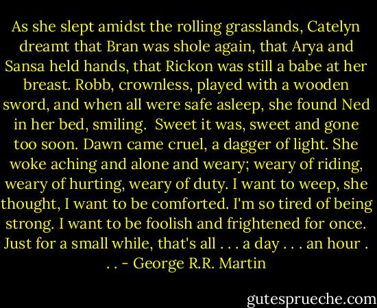As she slept amidst the rolling grasslands, Catelyn dreamt that Bran was shole again, that Arya and Sansa held hands, that Rickon was still a babe at her breast. Robb, crownless, played with a wooden sword, and when all were safe asleep, she found Ned in her bed, smiling.<br /><br />Sweet it was, sweet and gone too soon. Dawn came cruel, a dagger of light. She woke aching and alone and weary; weary of riding, weary of hurting, weary of duty. I want to weep, she thought, I want to be comforted. I'm so tired of being strong. I want to be foolish and frightened for once. Just for a small while, that's all . . . a day . . . an hour . . . - George R.R. Martin