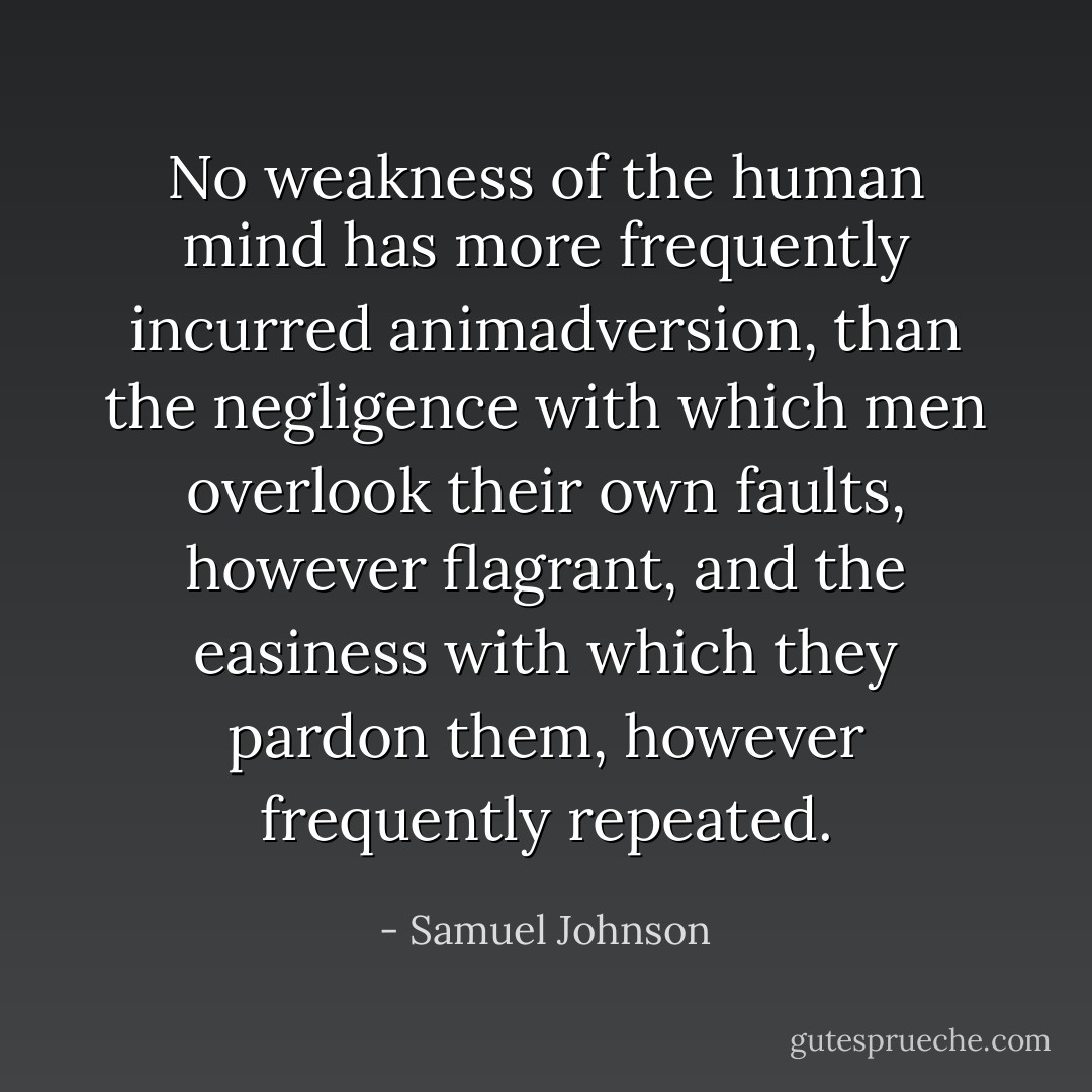 No weakness of the human mind has more frequently incurred animadversion, than the negligence with which men overlook their own faults, however flagrant, and the easiness with which they pardon them, however frequently repeated. - Samuel Johnson