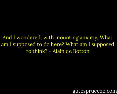 And I wondered, with mounting anxiety, What am I supposed to do here? What am I supposed to think? - Alain de Botton
