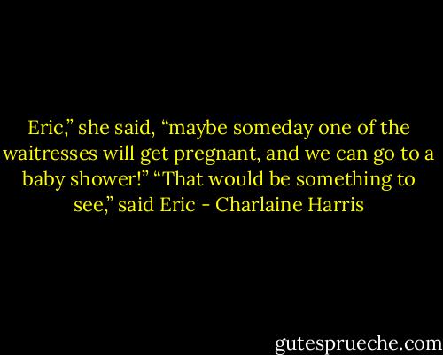 Eric,” she said, “maybe someday one of the waitresses will get pregnant, and we<br />can go to a baby shower!”<br />“That would be something to see,” said Eric - Charlaine Harris