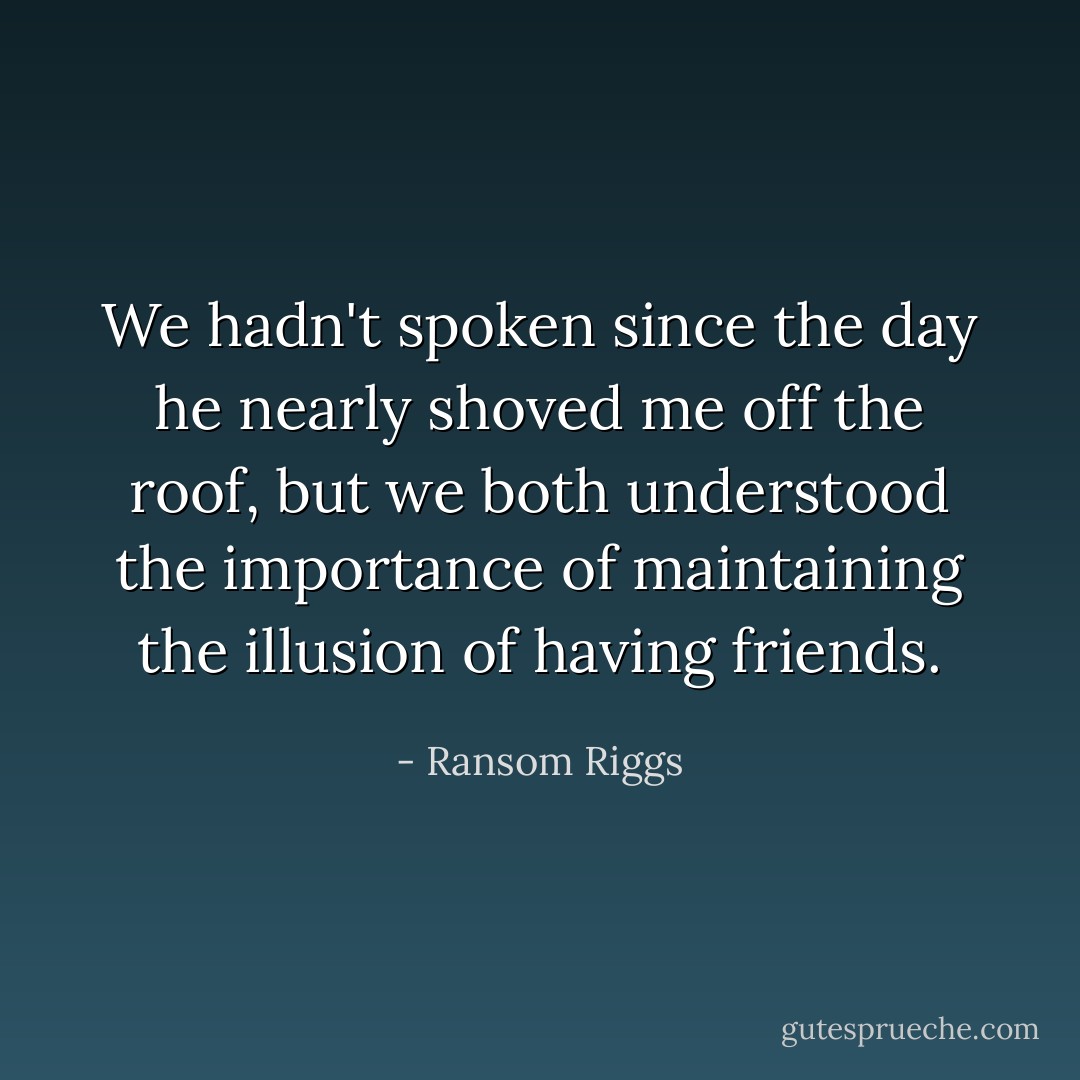 We hadn't spoken since the day he nearly shoved me off the roof, but we both understood the importance of maintaining the illusion of having friends. - Ransom Riggs