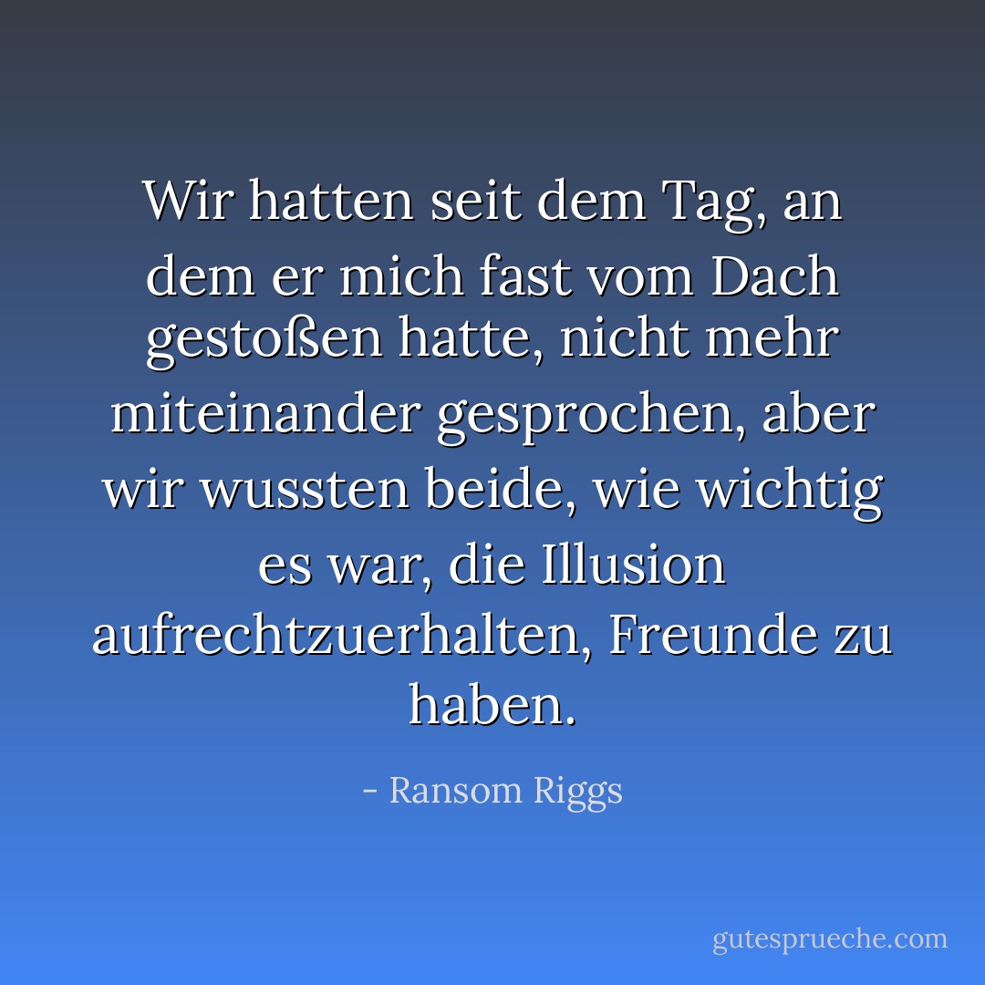 Wir hatten seit dem Tag, an dem er mich fast vom Dach gestoßen hatte, nicht mehr miteinander gesprochen, aber wir wussten beide, wie wichtig es war, die Illusion aufrechtzuerhalten, Freunde zu haben. - Ransom Riggs<