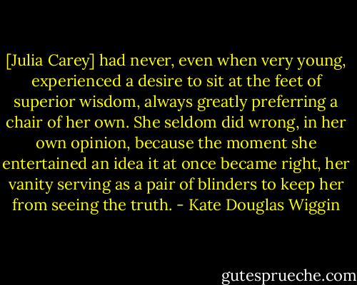 [Julia Carey] had never, even when very young, experienced a desire to sit at the feet of superior wisdom, always greatly preferring a chair of her own. She seldom did wrong, in her own opinion, because the moment she entertained an idea it at once became right, her vanity serving as a pair of blinders to keep her from seeing the truth. - Kate Douglas Wiggin