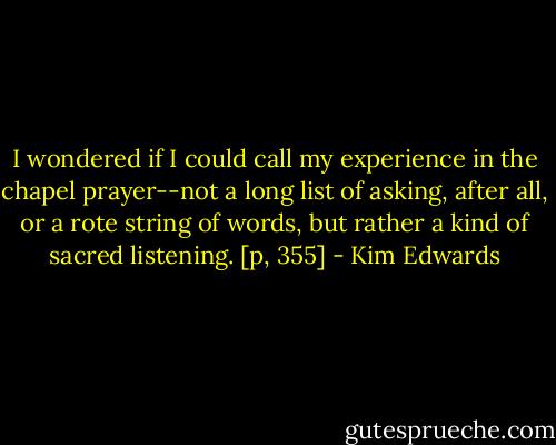 I wondered if I could call my experience in the chapel prayer--not a long list of asking, after all, or a rote string of words, but rather a kind of sacred listening. [p, 355] - Kim Edwards