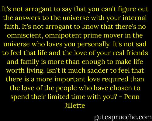 It's not arrogant to say that you can't figure out the answers to the universe with your internal faith. It's not arrogant to know that there's no omniscient, omnipotent prime mover in the universe who loves you personally. It's not sad to feel that life and the love of your real friends and family is more than enough to make life worth living. Isn't it much sadder to feel that there is a more important love required than the love of the people who have chosen to spend their limited time with you? - Penn Jillette