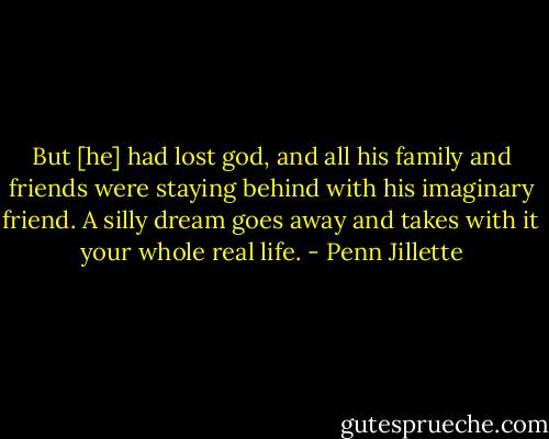 But [he] had lost god, and all his family and friends were staying behind with his imaginary friend. A silly dream goes away and takes with it your whole real life. - Penn Jillette