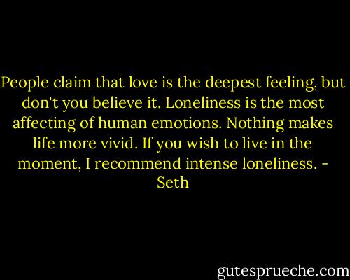 People claim that love is the deepest feeling, but don't you believe it. Loneliness is the most affecting of human emotions. Nothing makes life more vivid. If you wish to live in the moment, I recommend intense loneliness. - Seth