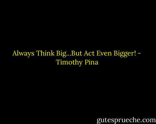 Always Think Big...But Act Even Bigger! - Timothy Pina