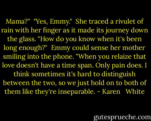 Mama?"<br /><br />"Yes, Emmy."<br /><br />She traced a rivulet of rain with her finger as it made its journey down the glass. "How do you know when it's been long enough?"<br /><br />Emmy could sense her mother smiling into the phone. "When you relaize that love doesn't have a time span. Only pain does. I think sometimes it's hard to distinguish between the two, so we just hold on to both of them like they're inseparable. - Karen   White