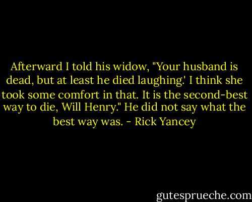 Afterward I told his widow, "Your husband is dead, but at least he died laughing.' I think she took some comfort in that. It is the second-best way to die, Will Henry." He did not say what the best way was. - Rick Yancey