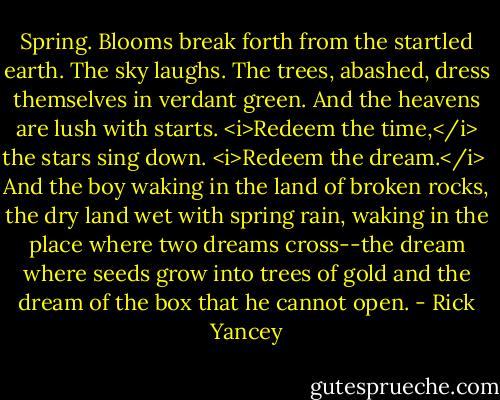 Spring. Blooms break forth from the startled earth. The sky laughs. The trees, abashed, dress themselves in verdant green. And the heavens are lush with starts. <i>Redeem the time,</i> the stars sing down. <i>Redeem the dream.</i><br /><br />And the boy waking in the land of broken rocks, the dry land wet with spring rain, waking in the place where two dreams cross--the dream where seeds grow into trees of gold and the dream of the box that he cannot open. - Rick Yancey
