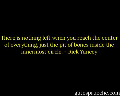 There is nothing left when you reach the center of everything, just the pit of bones inside the innermost circle. - Rick Yancey