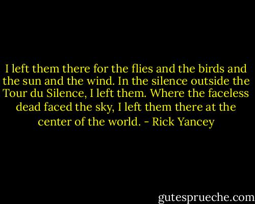 I left them there for the flies and the birds and the sun and the wind. In the silence outside the Tour du Silence, I left them. Where the faceless dead faced the sky, I left them there at the center of the world. - Rick Yancey