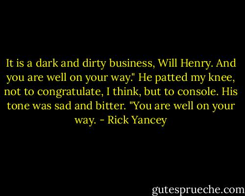 It is a dark and dirty business, Will Henry. And you are well on your way." He patted my knee, not to congratulate, I think, but to console. His tone was sad and bitter. "You are well on your way. - Rick Yancey