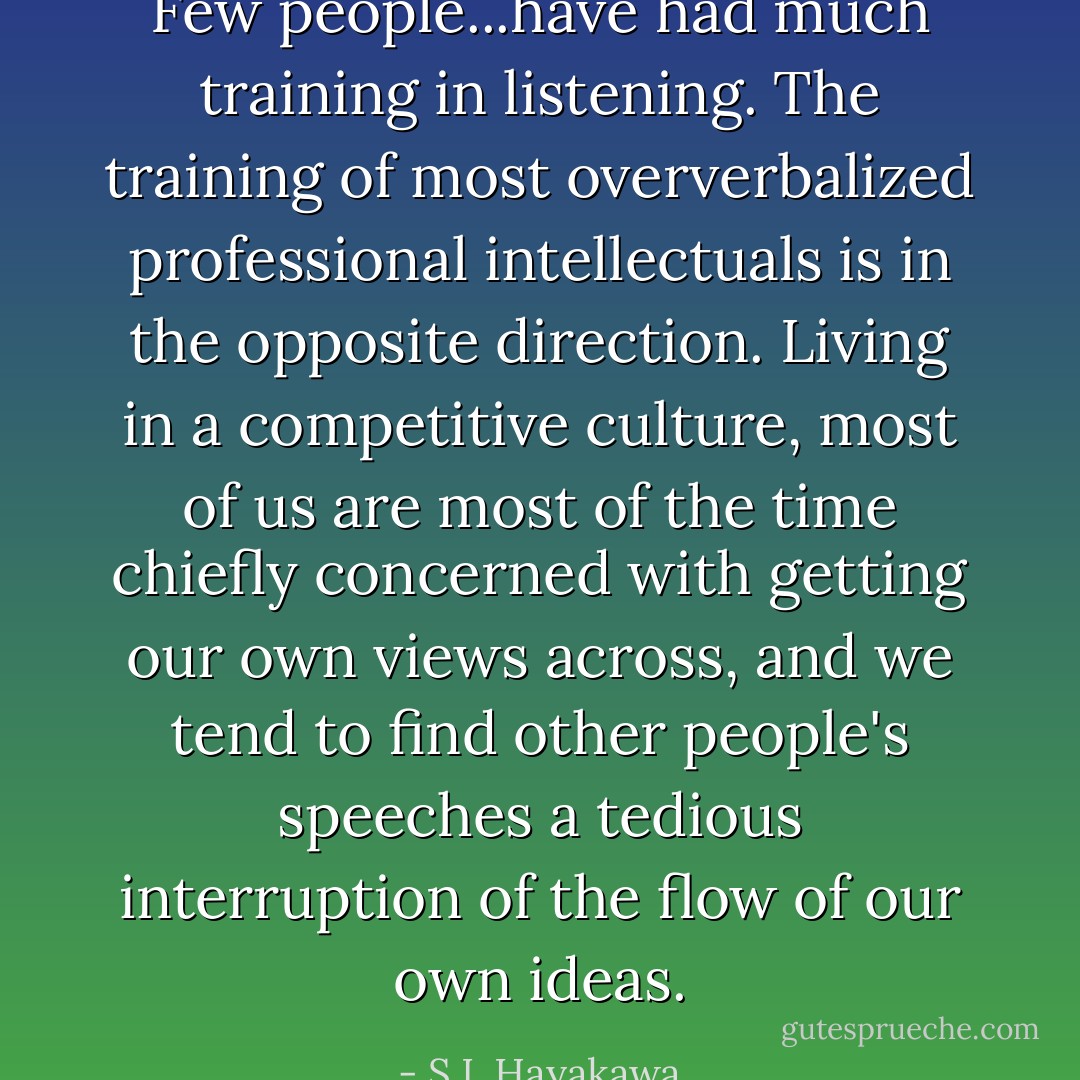 Few people...have had much training in listening. The training of most oververbalized professional intellectuals is in the opposite direction. Living in a competitive culture, most of us are most of the time chiefly concerned with getting our own views across, and we tend to find other people's speeches a tedious interruption of the flow of our own ideas. - S.I. Hayakawa