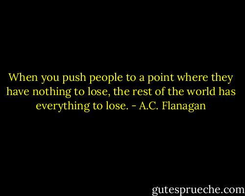 When you push people to a point where they have nothing to lose, the rest of the world has everything to lose. - A.C. Flanagan
