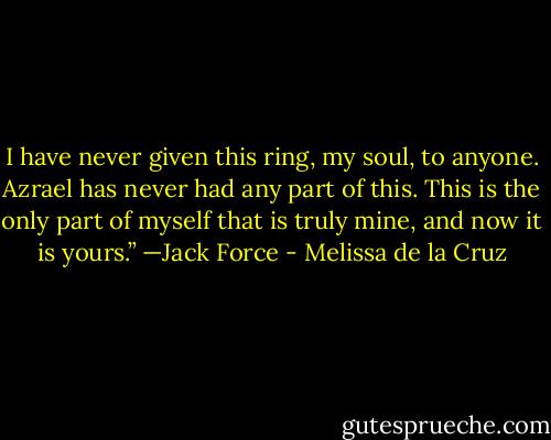 I have never given this ring, my soul, to anyone. Azrael has never had any part of this. This is the only part of myself that is truly mine, and now it is yours.”<br />—Jack Force - Melissa de la Cruz