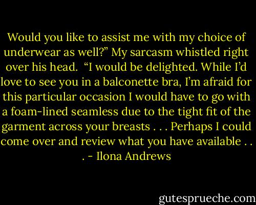 Would you like to assist me with my choice of underwear as well?” My sarcasm whistled right over his head. <br />“I would be delighted. While I’d love to see you in a balconette bra, I’m afraid for this particular occasion I would have to go with a foam-lined seamless due to the tight fit of the garment across your breasts . . . Perhaps I could come over and review what you have available . . . - Ilona Andrews