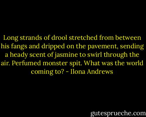 Long strands of drool stretched from between his fangs and dripped on the pavement, sending a heady scent of jasmine to swirl through the air. Perfumed monster spit. What was the world coming to? - Ilona Andrews