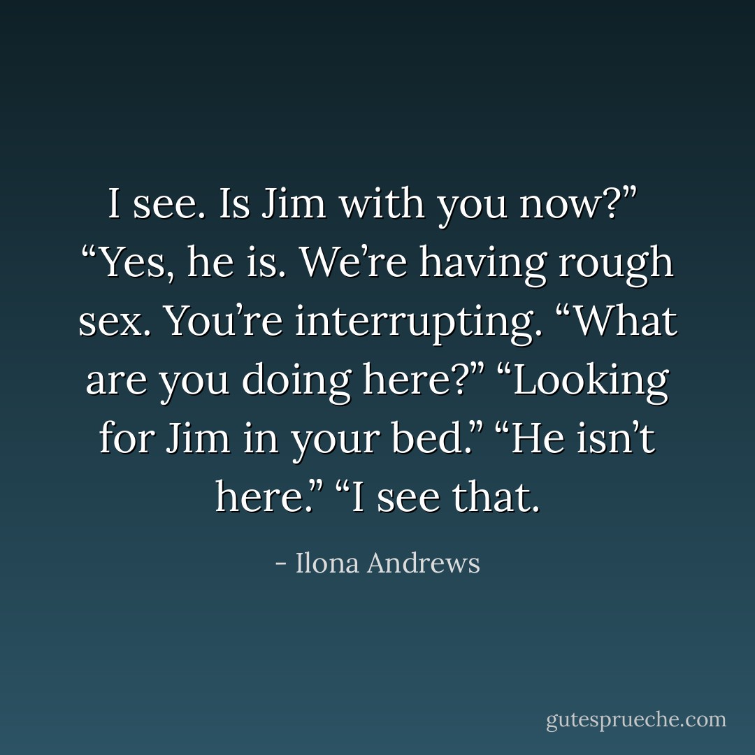 I see. Is Jim with you now?”<br /> “Yes, he is. We’re having rough sex. You’re interrupting.<br />“What are you doing here?”<br />“Looking for Jim in your bed.”<br />“He isn’t here.”<br />“I see that. - Ilona Andrews