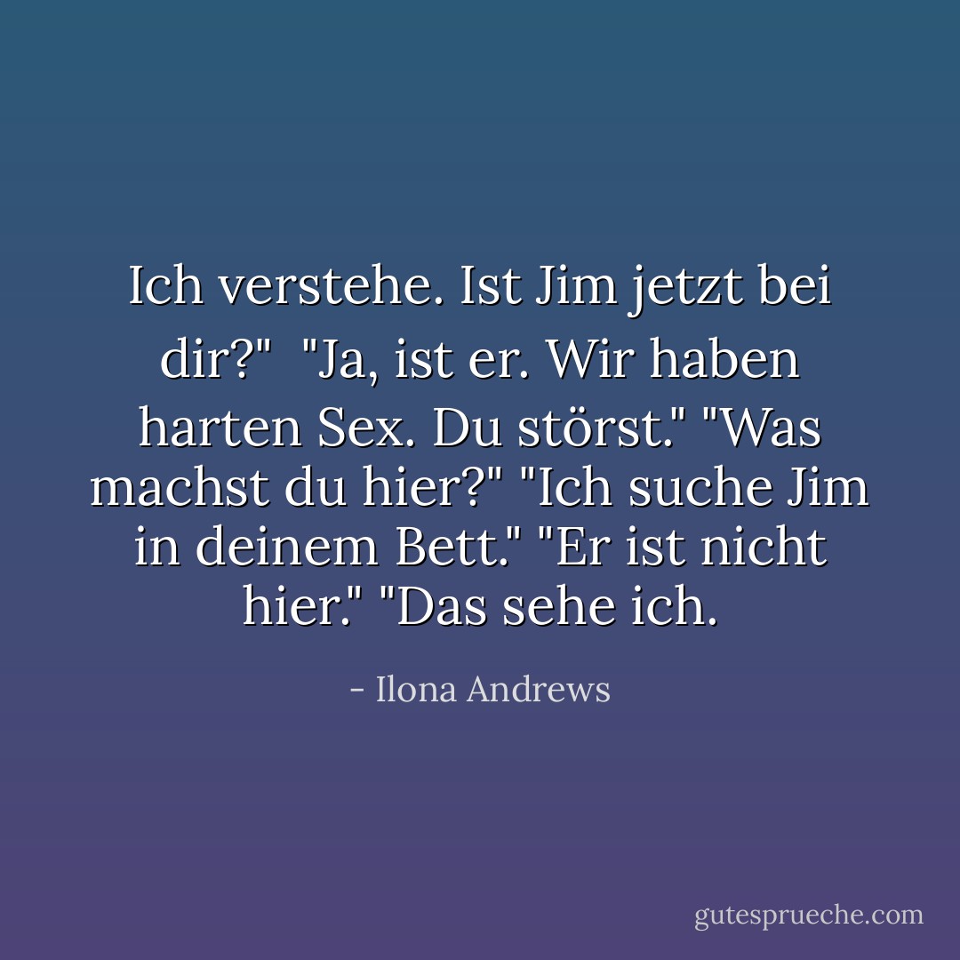 Ich verstehe. Ist Jim jetzt bei dir?"<br /> "Ja, ist er. Wir haben harten Sex. Du störst."<br />"Was machst du hier?"<br />"Ich suche Jim in deinem Bett."<br />"Er ist nicht hier."<br />"Das sehe ich. - Ilona Andrews<