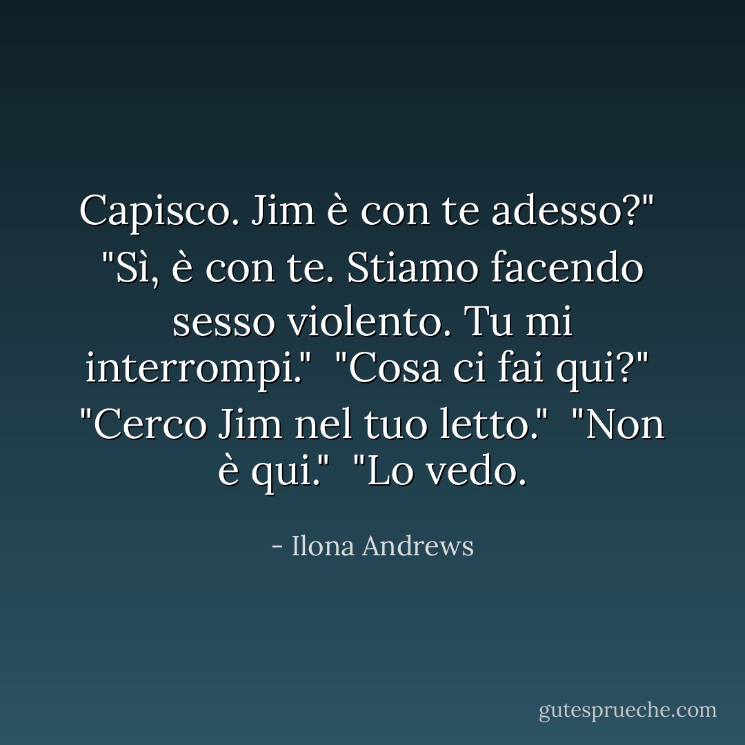 Capisco. Jim è con te adesso?"<br /> "Sì, è con te. Stiamo facendo sesso violento. Tu mi interrompi."<br /> "Cosa ci fai qui?"<br /> "Cerco Jim nel tuo letto."<br /> "Non è qui."<br /> "Lo vedo. - Ilona Andrews