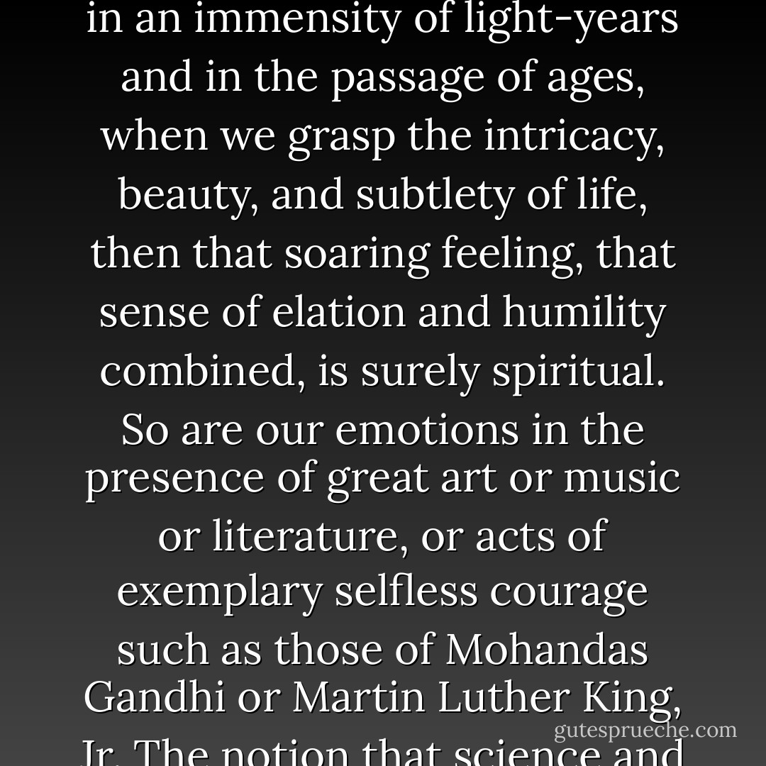 Science is not only compatible with spirituality; it is a profound source of spirituality. When we recognize our place in an immensity of light‐years and in the passage of ages, when we grasp the intricacy, beauty, and subtlety of life, then that soaring feeling, that sense of elation and humility combined, is surely spiritual. So are our emotions in the presence of great art or music or literature, or acts of exemplary selfless courage such as those of Mohandas Gandhi or Martin Luther King, Jr. The notion that science and spirituality are somehow mutually exclusive does a disservice to both. - Carl Sagan